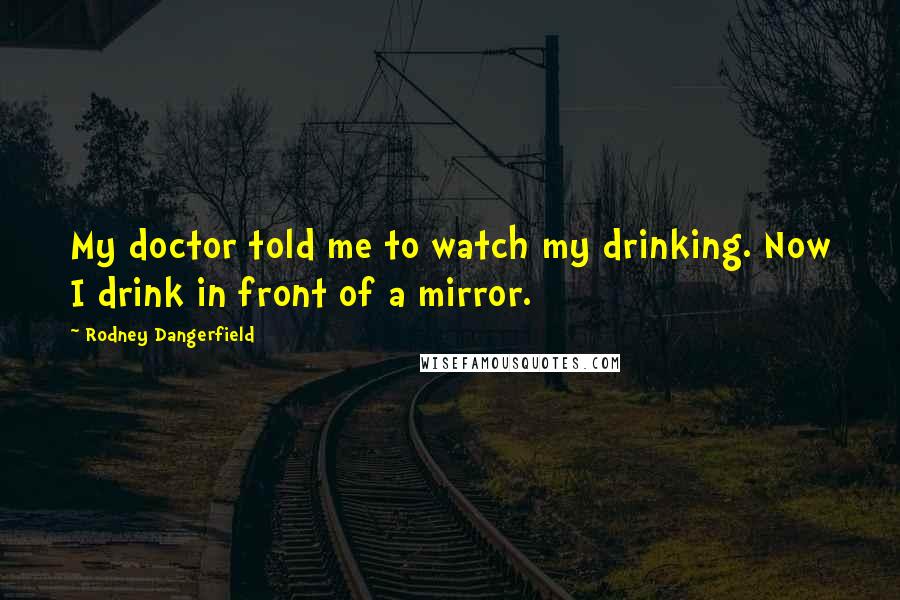 Rodney Dangerfield Quotes: My doctor told me to watch my drinking. Now I drink in front of a mirror.