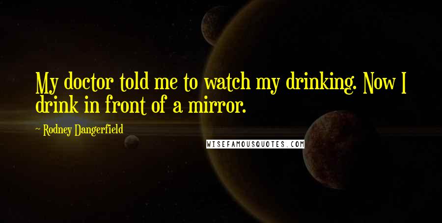 Rodney Dangerfield Quotes: My doctor told me to watch my drinking. Now I drink in front of a mirror.