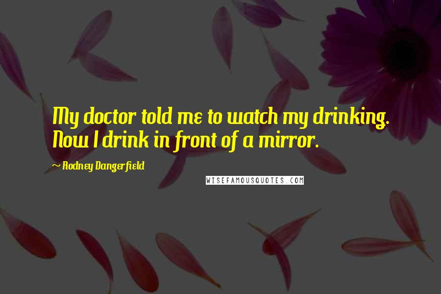 Rodney Dangerfield Quotes: My doctor told me to watch my drinking. Now I drink in front of a mirror.