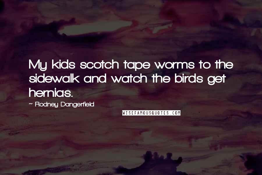 Rodney Dangerfield Quotes: My kids scotch tape worms to the sidewalk and watch the birds get hernias.