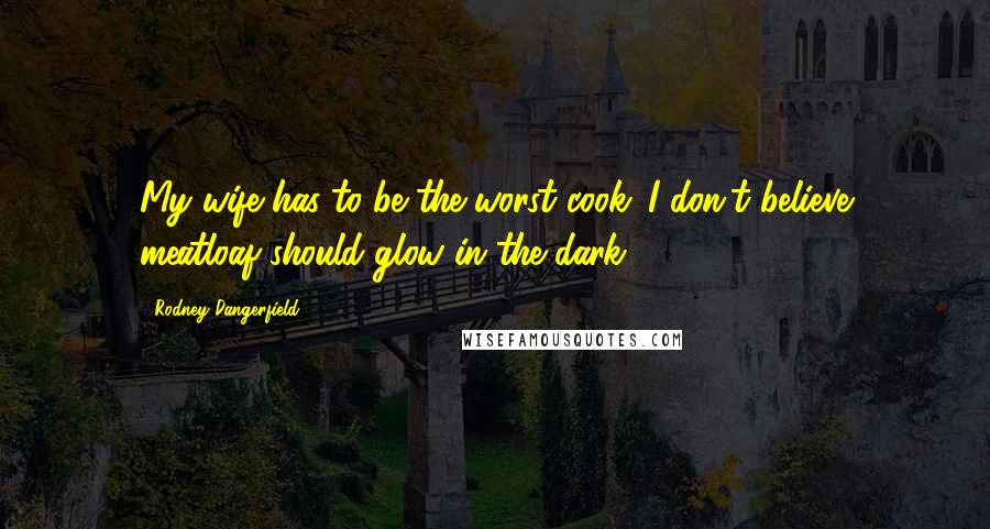 Rodney Dangerfield Quotes: My wife has to be the worst cook. I don't believe meatloaf should glow in the dark