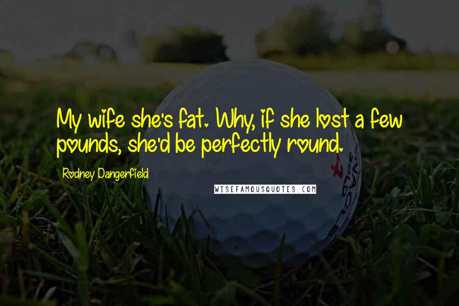 Rodney Dangerfield Quotes: My wife she's fat. Why, if she lost a few pounds, she'd be perfectly round.