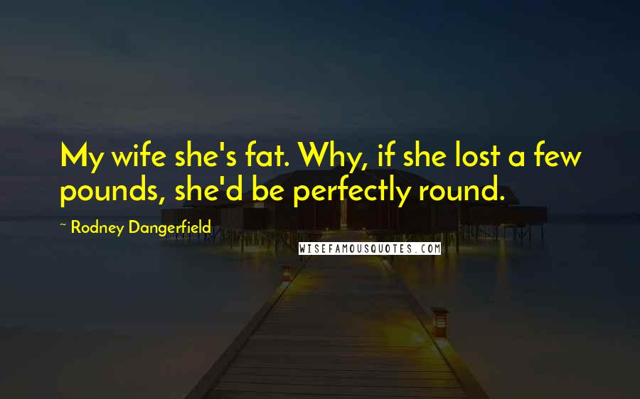 Rodney Dangerfield Quotes: My wife she's fat. Why, if she lost a few pounds, she'd be perfectly round.