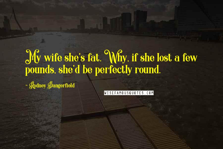 Rodney Dangerfield Quotes: My wife she's fat. Why, if she lost a few pounds, she'd be perfectly round.