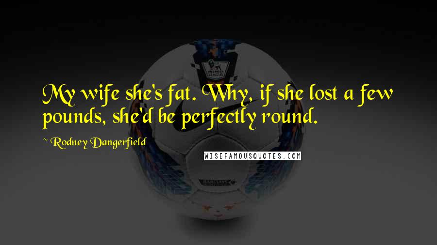 Rodney Dangerfield Quotes: My wife she's fat. Why, if she lost a few pounds, she'd be perfectly round.