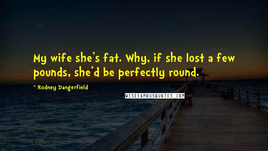 Rodney Dangerfield Quotes: My wife she's fat. Why, if she lost a few pounds, she'd be perfectly round.