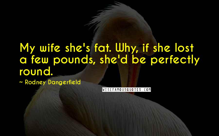 Rodney Dangerfield Quotes: My wife she's fat. Why, if she lost a few pounds, she'd be perfectly round.