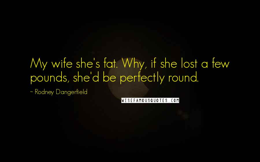 Rodney Dangerfield Quotes: My wife she's fat. Why, if she lost a few pounds, she'd be perfectly round.