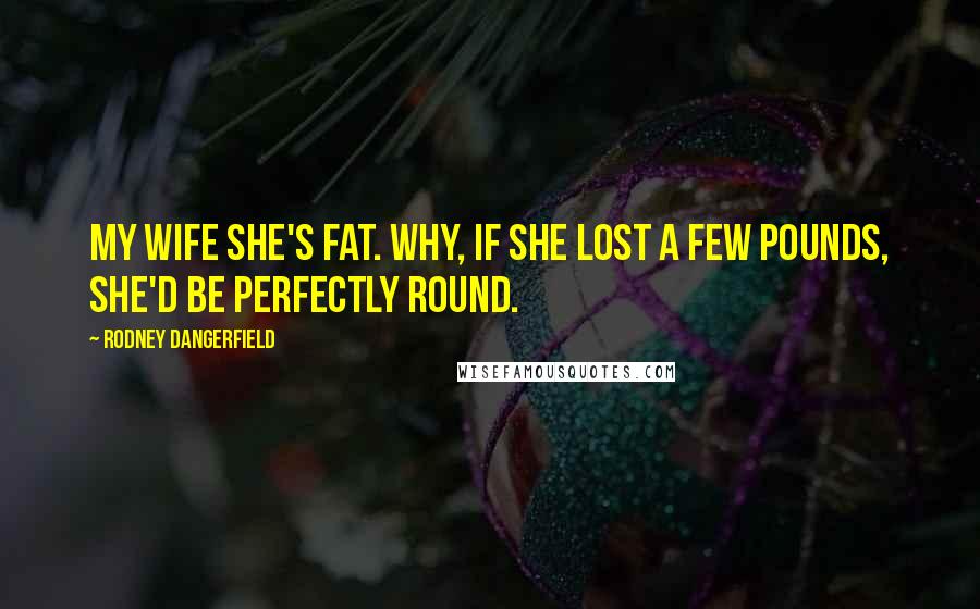 Rodney Dangerfield Quotes: My wife she's fat. Why, if she lost a few pounds, she'd be perfectly round.