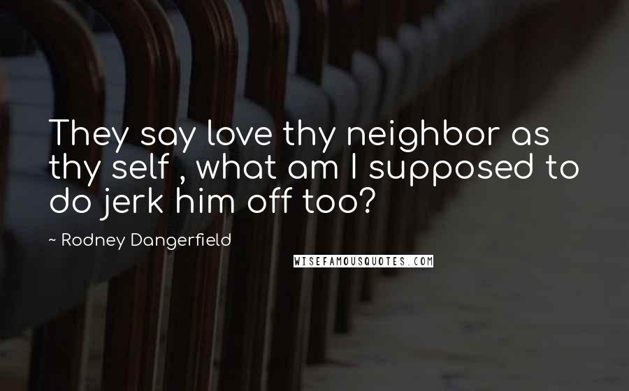 Rodney Dangerfield Quotes: They say love thy neighbor as thy self , what am I supposed to do jerk him off too?