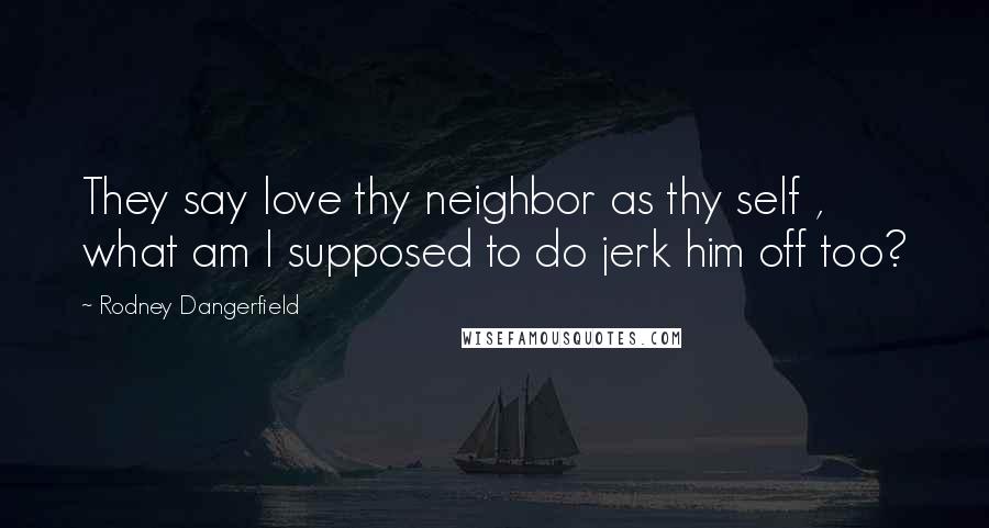 Rodney Dangerfield Quotes: They say love thy neighbor as thy self , what am I supposed to do jerk him off too?