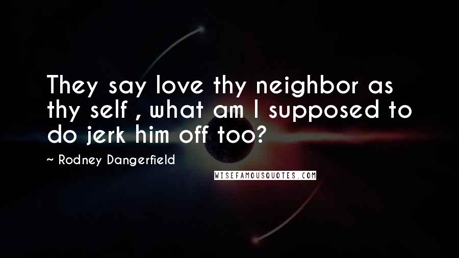 Rodney Dangerfield Quotes: They say love thy neighbor as thy self , what am I supposed to do jerk him off too?