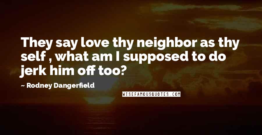 Rodney Dangerfield Quotes: They say love thy neighbor as thy self , what am I supposed to do jerk him off too?