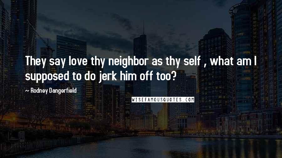 Rodney Dangerfield Quotes: They say love thy neighbor as thy self , what am I supposed to do jerk him off too?