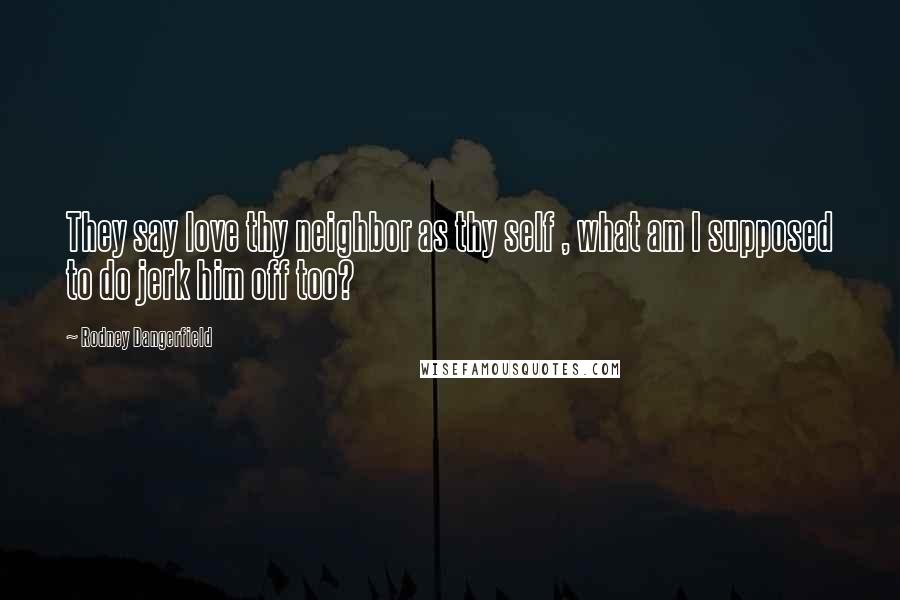 Rodney Dangerfield Quotes: They say love thy neighbor as thy self , what am I supposed to do jerk him off too?