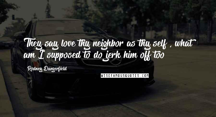 Rodney Dangerfield Quotes: They say love thy neighbor as thy self , what am I supposed to do jerk him off too?