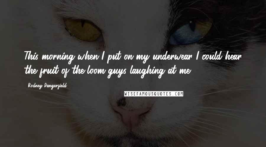 Rodney Dangerfield Quotes: This morning when I put on my underwear I could hear the fruit-of-the-loom guys laughing at me.