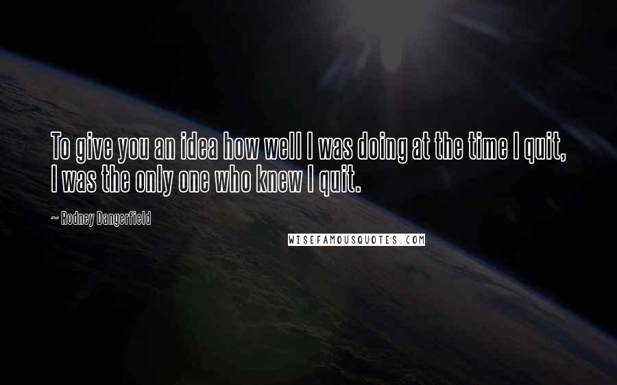 Rodney Dangerfield Quotes: To give you an idea how well I was doing at the time I quit, I was the only one who knew I quit.