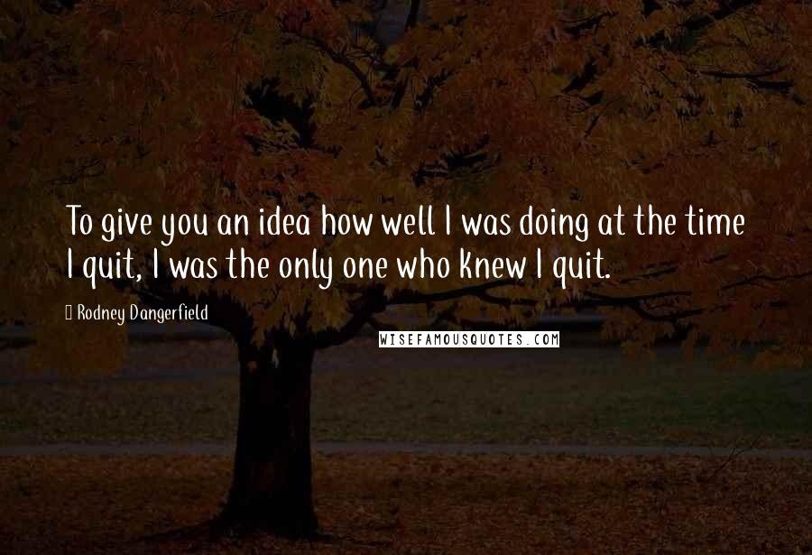 Rodney Dangerfield Quotes: To give you an idea how well I was doing at the time I quit, I was the only one who knew I quit.