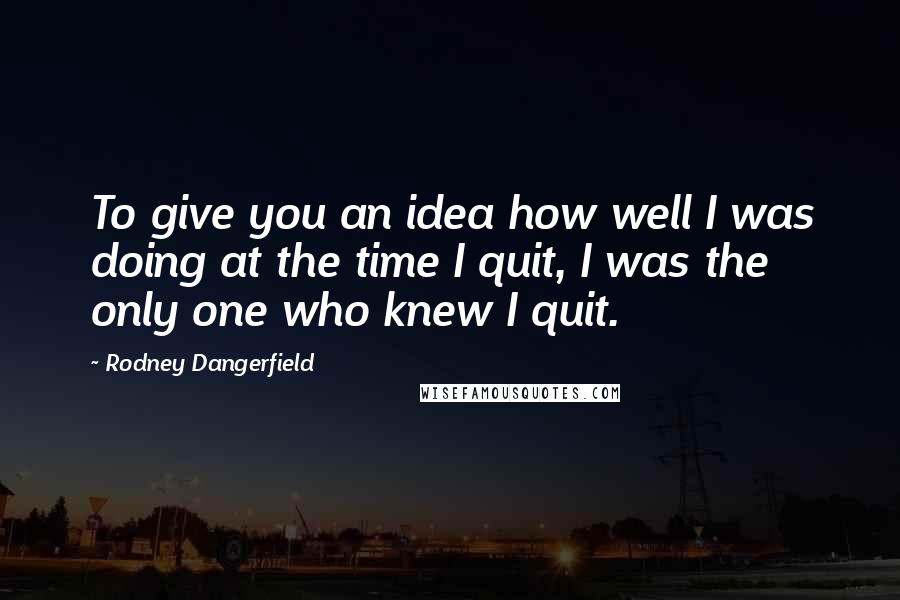 Rodney Dangerfield Quotes: To give you an idea how well I was doing at the time I quit, I was the only one who knew I quit.