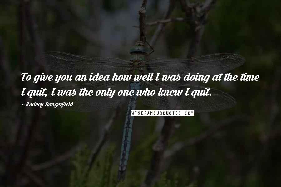 Rodney Dangerfield Quotes: To give you an idea how well I was doing at the time I quit, I was the only one who knew I quit.