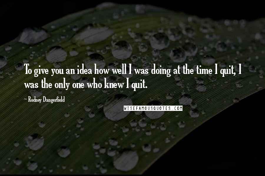 Rodney Dangerfield Quotes: To give you an idea how well I was doing at the time I quit, I was the only one who knew I quit.