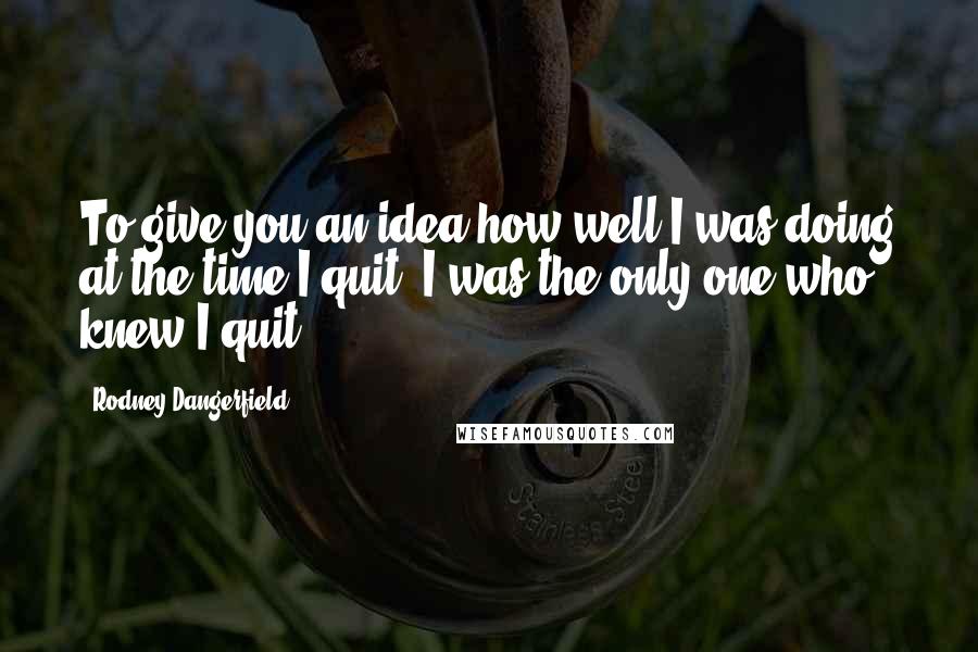 Rodney Dangerfield Quotes: To give you an idea how well I was doing at the time I quit, I was the only one who knew I quit.