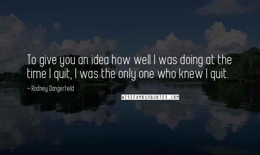 Rodney Dangerfield Quotes: To give you an idea how well I was doing at the time I quit, I was the only one who knew I quit.