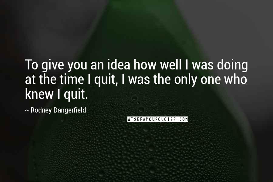 Rodney Dangerfield Quotes: To give you an idea how well I was doing at the time I quit, I was the only one who knew I quit.