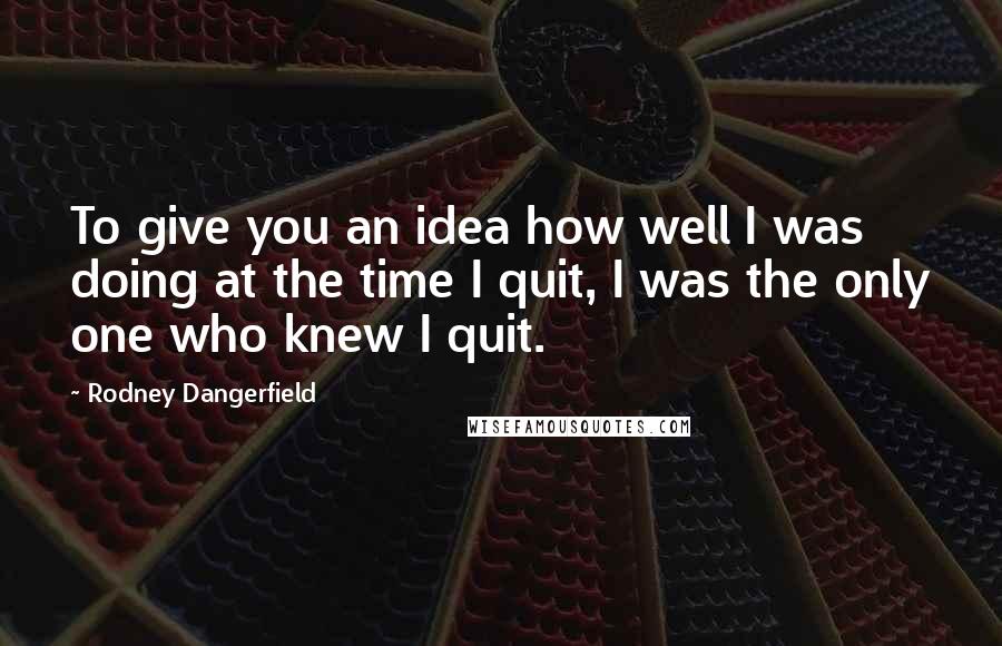 Rodney Dangerfield Quotes: To give you an idea how well I was doing at the time I quit, I was the only one who knew I quit.