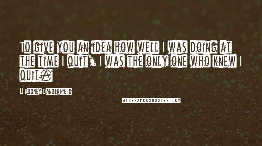 Rodney Dangerfield Quotes: To give you an idea how well I was doing at the time I quit, I was the only one who knew I quit.