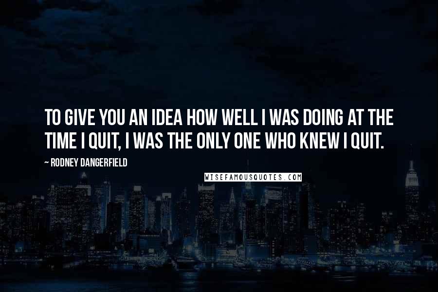 Rodney Dangerfield Quotes: To give you an idea how well I was doing at the time I quit, I was the only one who knew I quit.