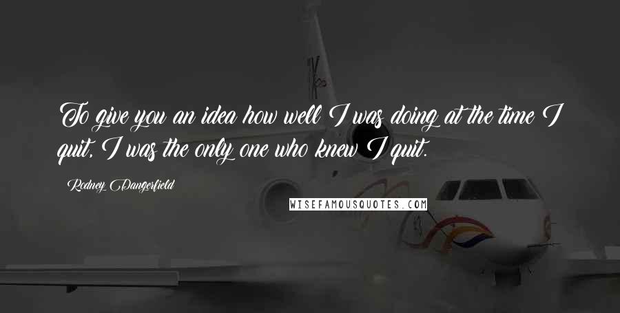 Rodney Dangerfield Quotes: To give you an idea how well I was doing at the time I quit, I was the only one who knew I quit.