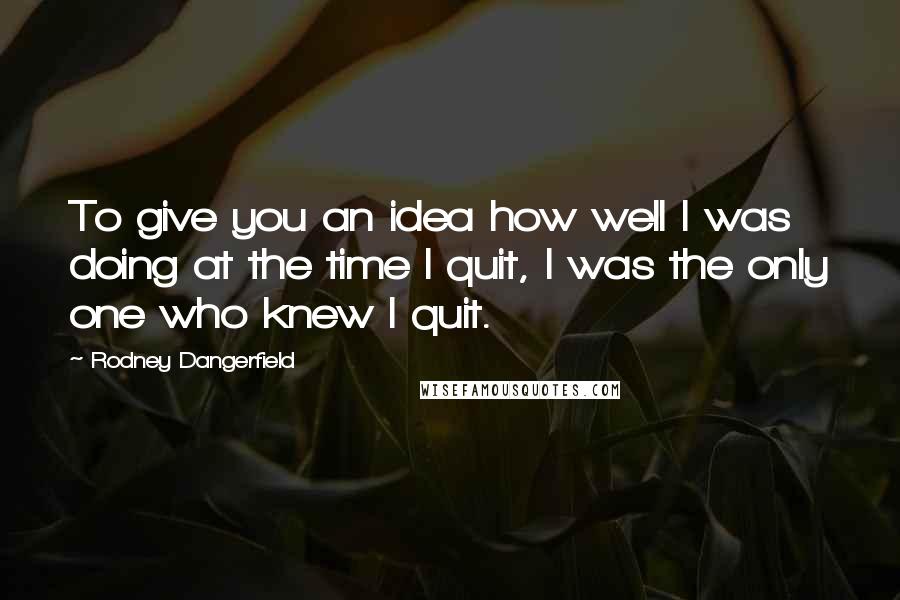 Rodney Dangerfield Quotes: To give you an idea how well I was doing at the time I quit, I was the only one who knew I quit.