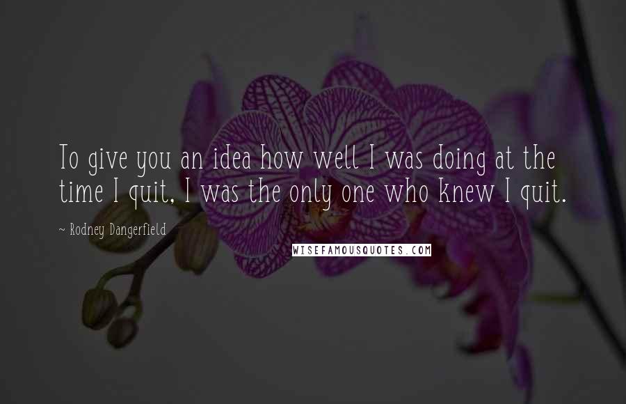 Rodney Dangerfield Quotes: To give you an idea how well I was doing at the time I quit, I was the only one who knew I quit.