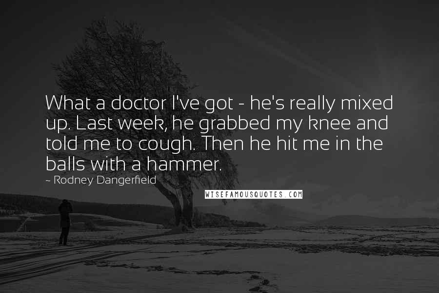 Rodney Dangerfield Quotes: What a doctor I've got - he's really mixed up. Last week, he grabbed my knee and told me to cough. Then he hit me in the balls with a hammer.