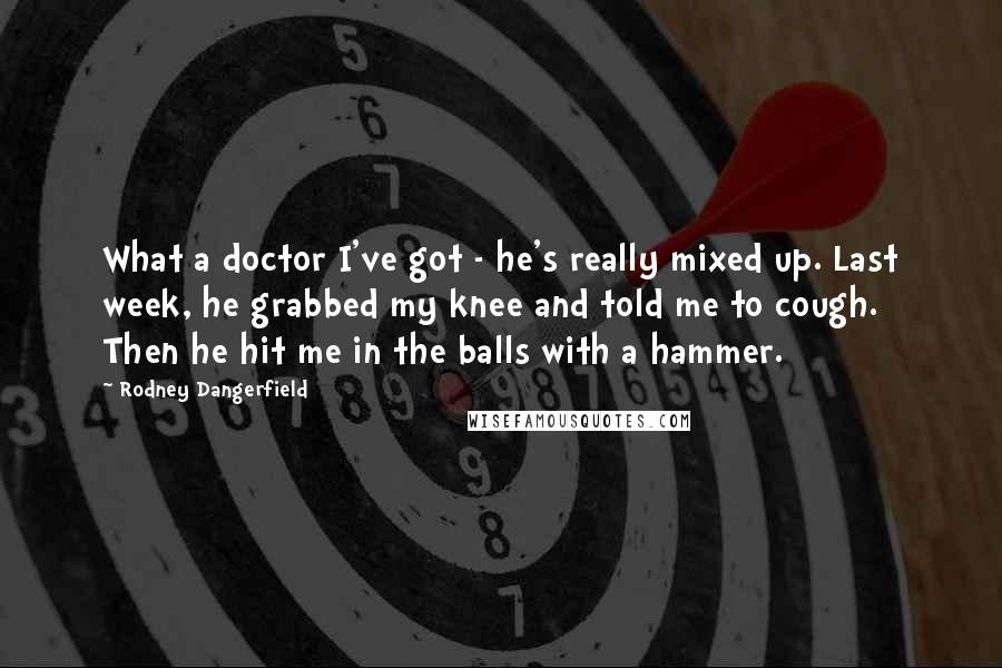 Rodney Dangerfield Quotes: What a doctor I've got - he's really mixed up. Last week, he grabbed my knee and told me to cough. Then he hit me in the balls with a hammer.