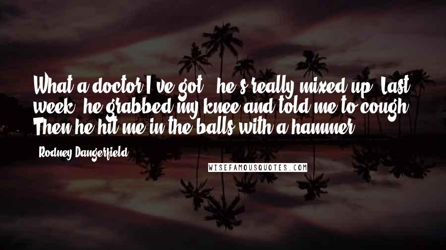 Rodney Dangerfield Quotes: What a doctor I've got - he's really mixed up. Last week, he grabbed my knee and told me to cough. Then he hit me in the balls with a hammer.