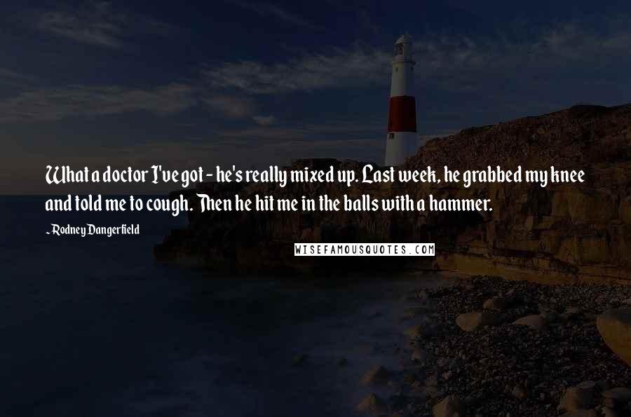 Rodney Dangerfield Quotes: What a doctor I've got - he's really mixed up. Last week, he grabbed my knee and told me to cough. Then he hit me in the balls with a hammer.