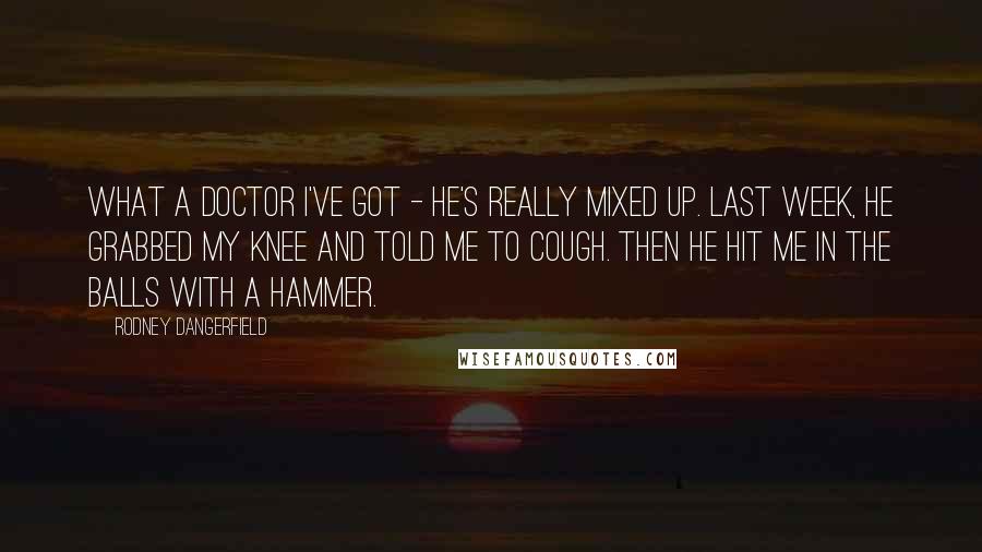 Rodney Dangerfield Quotes: What a doctor I've got - he's really mixed up. Last week, he grabbed my knee and told me to cough. Then he hit me in the balls with a hammer.