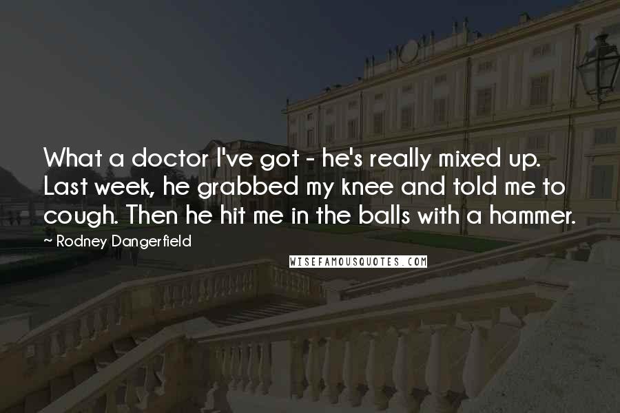 Rodney Dangerfield Quotes: What a doctor I've got - he's really mixed up. Last week, he grabbed my knee and told me to cough. Then he hit me in the balls with a hammer.