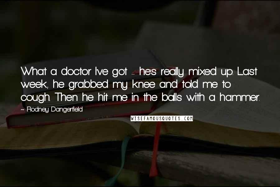Rodney Dangerfield Quotes: What a doctor I've got - he's really mixed up. Last week, he grabbed my knee and told me to cough. Then he hit me in the balls with a hammer.