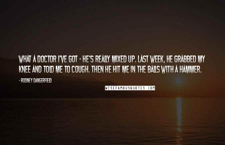 Rodney Dangerfield Quotes: What a doctor I've got - he's really mixed up. Last week, he grabbed my knee and told me to cough. Then he hit me in the balls with a hammer.