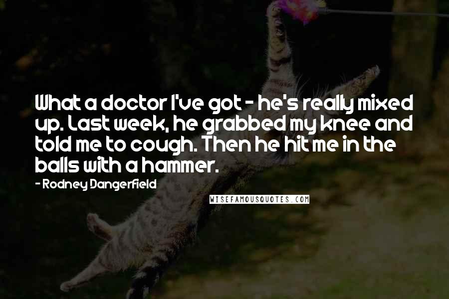 Rodney Dangerfield Quotes: What a doctor I've got - he's really mixed up. Last week, he grabbed my knee and told me to cough. Then he hit me in the balls with a hammer.