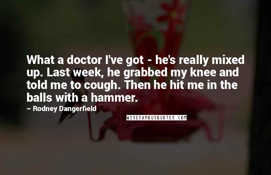 Rodney Dangerfield Quotes: What a doctor I've got - he's really mixed up. Last week, he grabbed my knee and told me to cough. Then he hit me in the balls with a hammer.