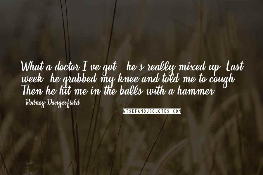 Rodney Dangerfield Quotes: What a doctor I've got - he's really mixed up. Last week, he grabbed my knee and told me to cough. Then he hit me in the balls with a hammer.