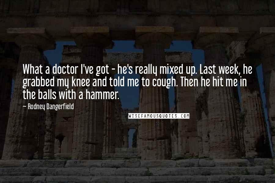 Rodney Dangerfield Quotes: What a doctor I've got - he's really mixed up. Last week, he grabbed my knee and told me to cough. Then he hit me in the balls with a hammer.