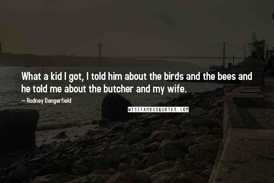 Rodney Dangerfield Quotes: What a kid I got, I told him about the birds and the bees and he told me about the butcher and my wife.