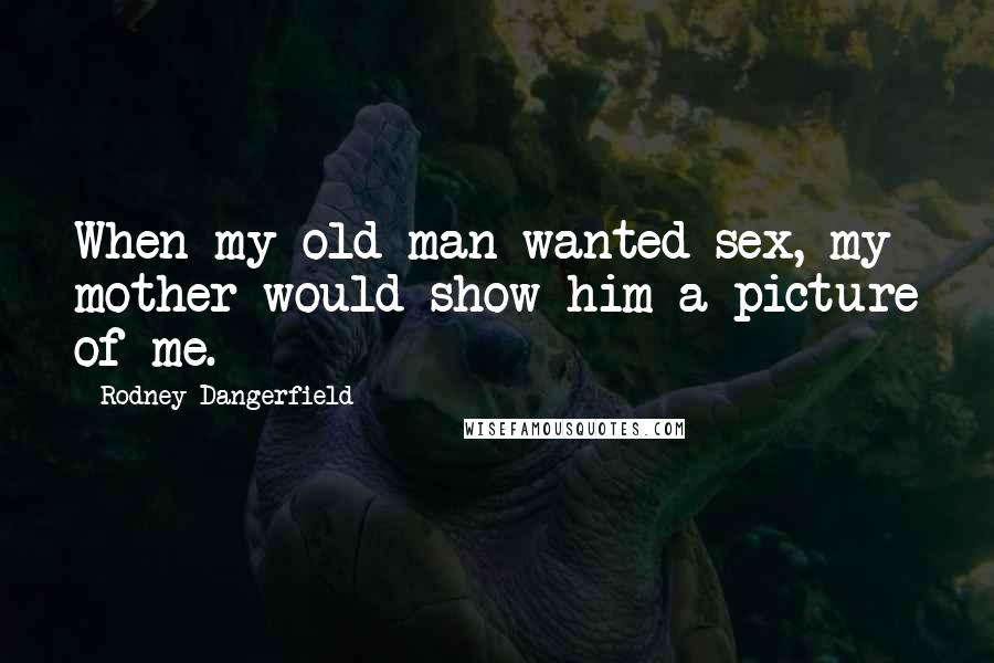 Rodney Dangerfield Quotes: When my old man wanted sex, my mother would show him a picture of me.