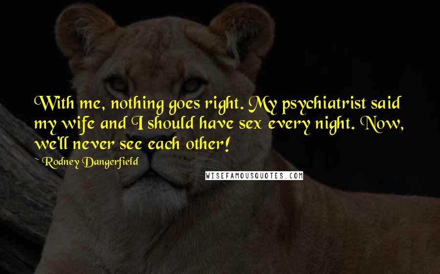 Rodney Dangerfield Quotes: With me, nothing goes right. My psychiatrist said my wife and I should have sex every night. Now, we'll never see each other!